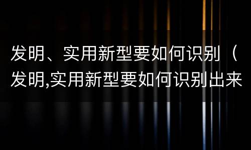 发明、实用新型要如何识别（发明,实用新型要如何识别出来）