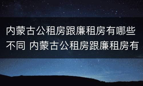 内蒙古公租房跟廉租房有哪些不同 内蒙古公租房跟廉租房有哪些不同之处