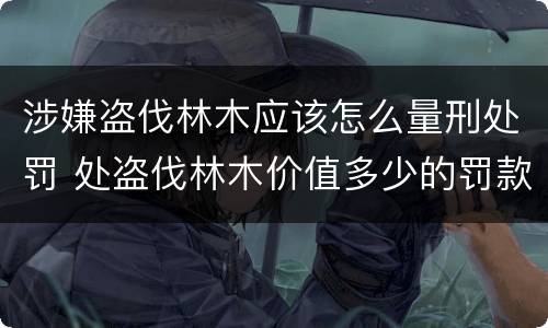 涉嫌盗伐林木应该怎么量刑处罚 处盗伐林木价值多少的罚款