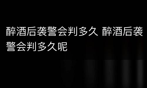 醉酒后袭警会判多久 醉酒后袭警会判多久呢