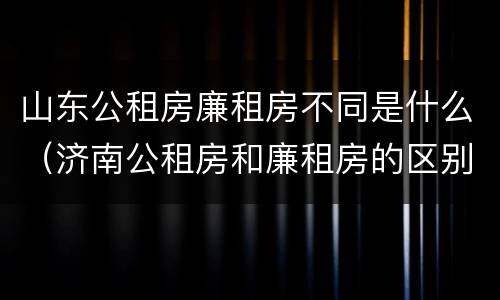 山东公租房廉租房不同是什么（济南公租房和廉租房的区别）