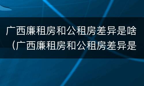 广西廉租房和公租房差异是啥（广西廉租房和公租房差异是啥啊）