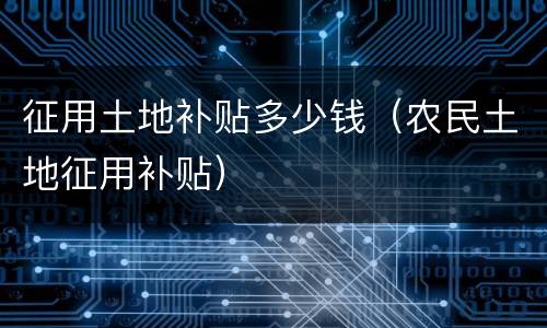 征用土地补贴多少钱（农民土地征用补贴）