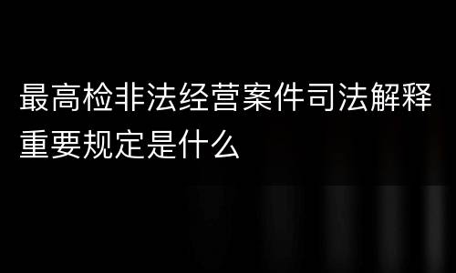 最高检非法经营案件司法解释重要规定是什么