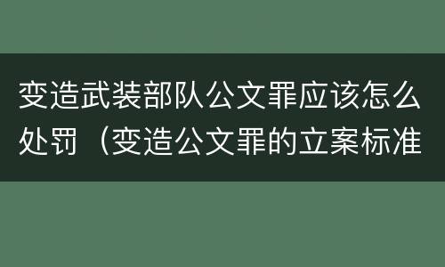 变造武装部队公文罪应该怎么处罚（变造公文罪的立案标准）