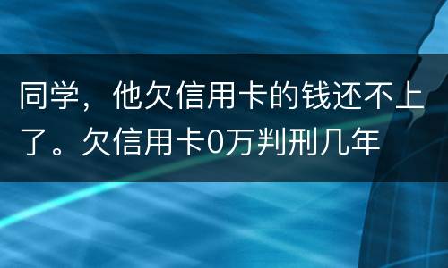 同学，他欠信用卡的钱还不上了。欠信用卡0万判刑几年