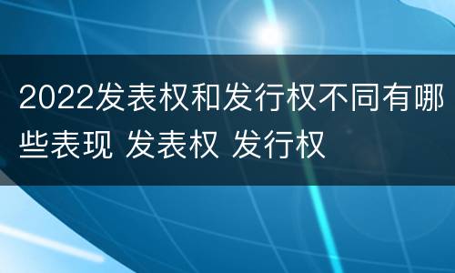 2022发表权和发行权不同有哪些表现 发表权 发行权