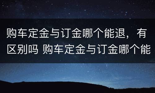 购车定金与订金哪个能退，有区别吗 购车定金与订金哪个能退,哪个不能退?