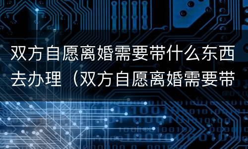 双方自愿离婚需要带什么东西去办理（双方自愿离婚需要带什么东西去办理手续）