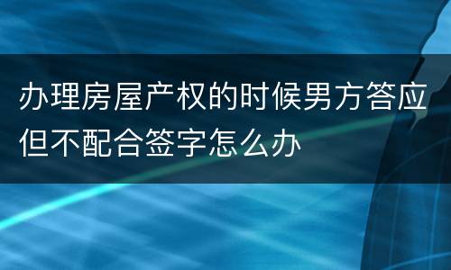办理房屋产权的时候男方答应但不配合签字怎么办
