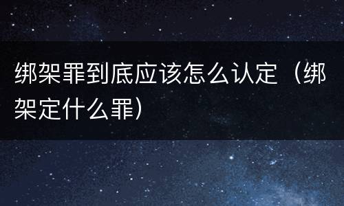 绑架罪到底应该怎么认定（绑架定什么罪）