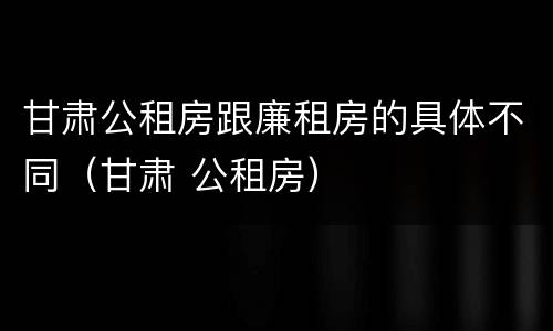 甘肃公租房跟廉租房的具体不同（甘肃 公租房）