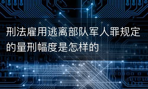 刑法雇用逃离部队军人罪规定的量刑幅度是怎样的