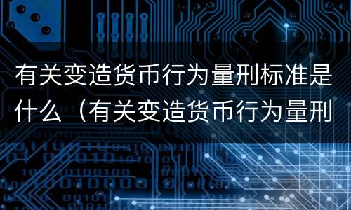 有关变造货币行为量刑标准是什么（有关变造货币行为量刑标准是什么意思）