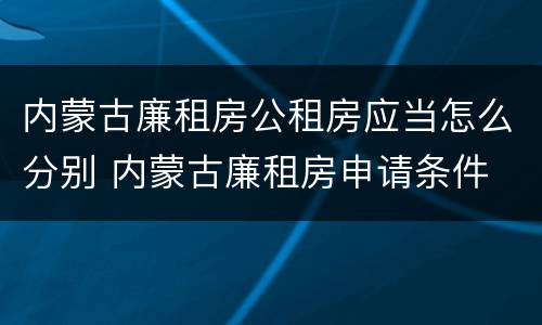 内蒙古廉租房公租房应当怎么分别 内蒙古廉租房申请条件