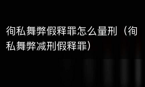 徇私舞弊假释罪怎么量刑（徇私舞弊减刑假释罪）