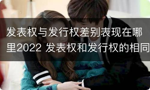 发表权与发行权差别表现在哪里2022 发表权和发行权的相同点