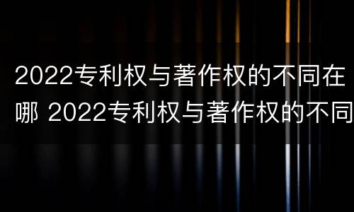 2022专利权与著作权的不同在哪 2022专利权与著作权的不同在哪里