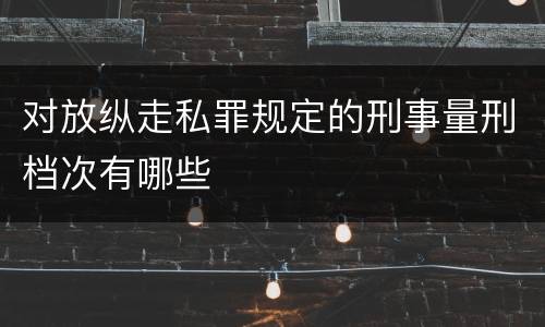 对放纵走私罪规定的刑事量刑档次有哪些