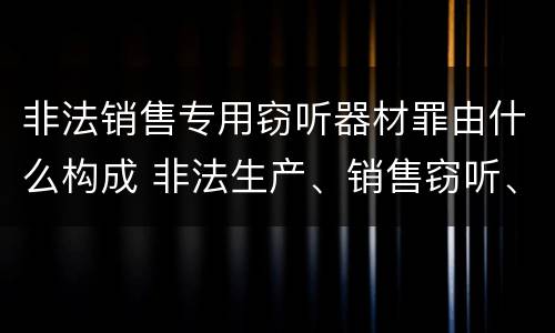 非法销售专用窃听器材罪由什么构成 非法生产、销售窃听、窃照专用器材罪