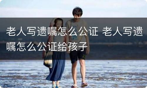 老人写遗嘱怎么公证 老人写遗嘱怎么公证给孩子