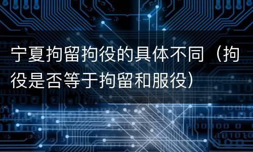 宁夏拘留拘役的具体不同（拘役是否等于拘留和服役）
