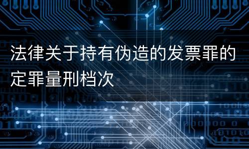 法律关于持有伪造的发票罪的定罪量刑档次