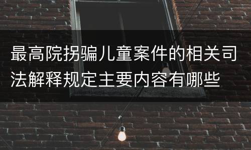 最高院拐骗儿童案件的相关司法解释规定主要内容有哪些