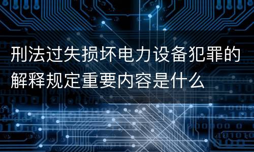 刑法过失损坏电力设备犯罪的解释规定重要内容是什么