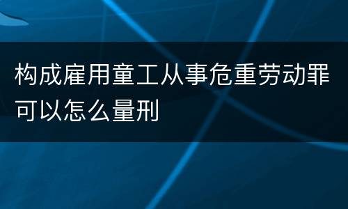 构成雇用童工从事危重劳动罪可以怎么量刑