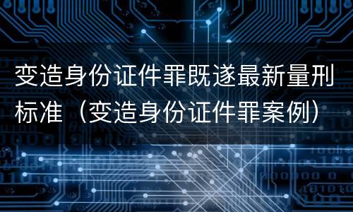 变造身份证件罪既遂最新量刑标准（变造身份证件罪案例）