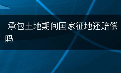  承包土地期间国家征地还赔偿吗