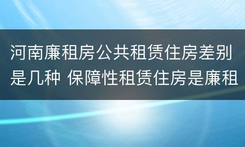 河南廉租房公共租赁住房差别是几种 保障性租赁住房是廉租房吗