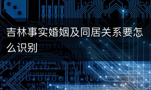 吉林事实婚姻及同居关系要怎么识别