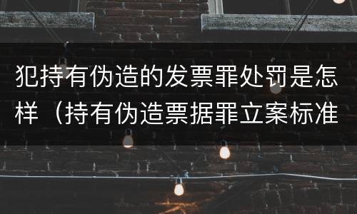 犯持有伪造的发票罪处罚是怎样（持有伪造票据罪立案标准）