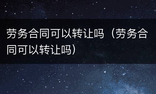 劳务合同可以转让吗（劳务合同可以转让吗）
