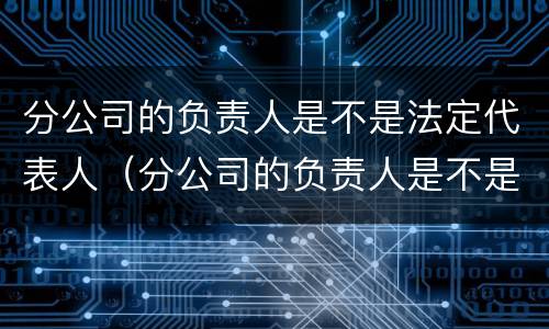 分公司的负责人是不是法定代表人（分公司的负责人是不是法定代表人）