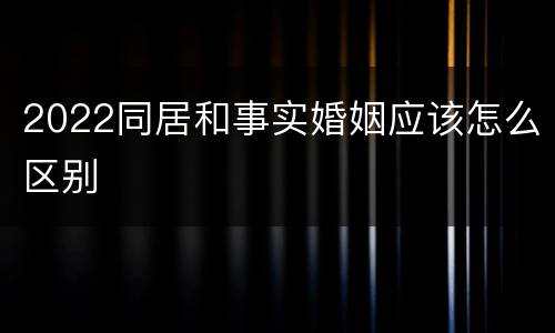 2022同居和事实婚姻应该怎么区别
