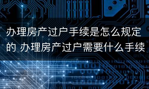 办理房产过户手续是怎么规定的 办理房产过户需要什么手续怎么办