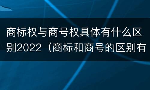 商标权与商号权具体有什么区别2022（商标和商号的区别有哪些?）