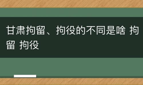 甘肃拘留、拘役的不同是啥 拘留 拘役