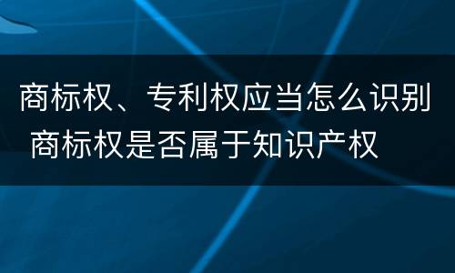 商标权、专利权应当怎么识别 商标权是否属于知识产权