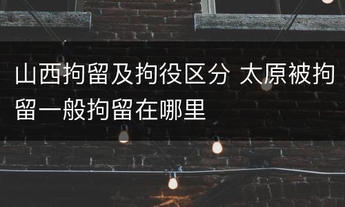 山西拘留及拘役区分 太原被拘留一般拘留在哪里