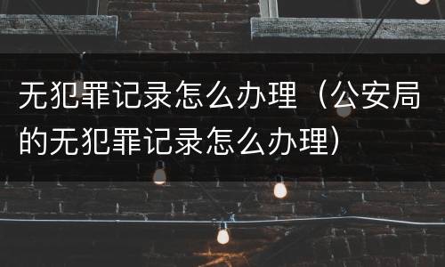 无犯罪记录怎么办理（公安局的无犯罪记录怎么办理）