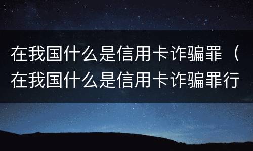 在我国什么是信用卡诈骗罪（在我国什么是信用卡诈骗罪行为）