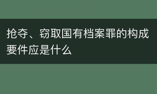 抢夺、窃取国有档案罪的构成要件应是什么