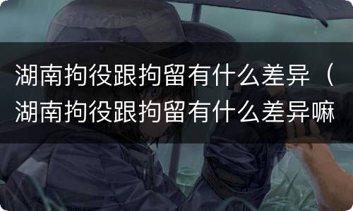 湖南拘役跟拘留有什么差异（湖南拘役跟拘留有什么差异嘛）