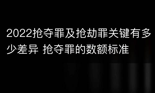 2022抢夺罪及抢劫罪关键有多少差异 抢夺罪的数额标准