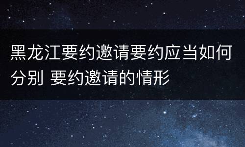 黑龙江要约邀请要约应当如何分别 要约邀请的情形