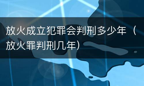放火成立犯罪会判刑多少年（放火罪判刑几年）